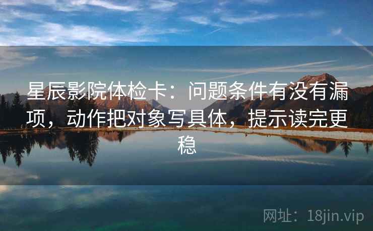 星辰影院体检卡：问题条件有没有漏项，动作把对象写具体，提示读完更稳