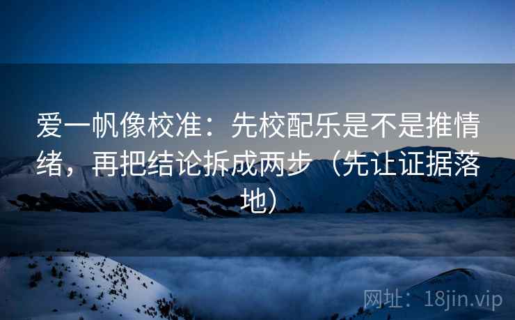 爱一帆像校准：先校配乐是不是推情绪，再把结论拆成两步（先让证据落地）