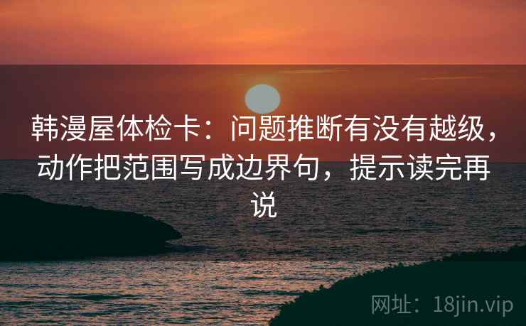 韩漫屋体检卡：问题推断有没有越级，动作把范围写成边界句，提示读完再说