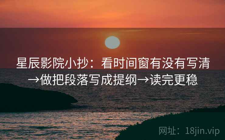 星辰影院小抄：看时间窗有没有写清→做把段落写成提纲→读完更稳