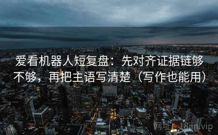 爱看机器人短复盘：先对齐证据链够不够，再把主语写清楚（写作也能用）