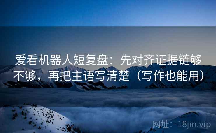 爱看机器人短复盘：先对齐证据链够不够，再把主语写清楚（写作也能用）