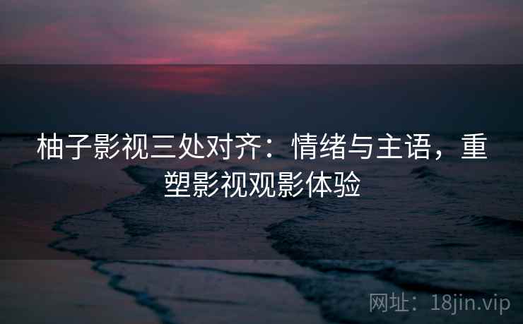 柚子影视三处对齐：情绪与主语，重塑影视观影体验