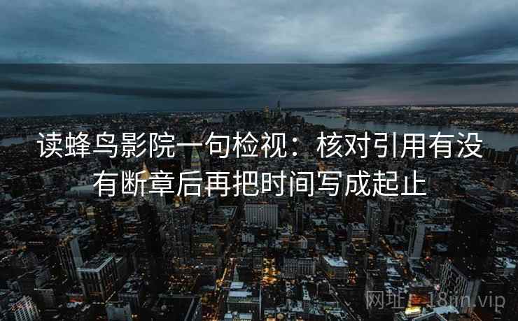 读蜂鸟影院一句检视：核对引用有没有断章后再把时间写成起止