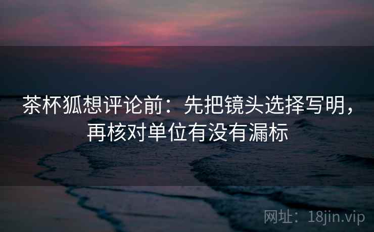 茶杯狐想评论前：先把镜头选择写明，再核对单位有没有漏标