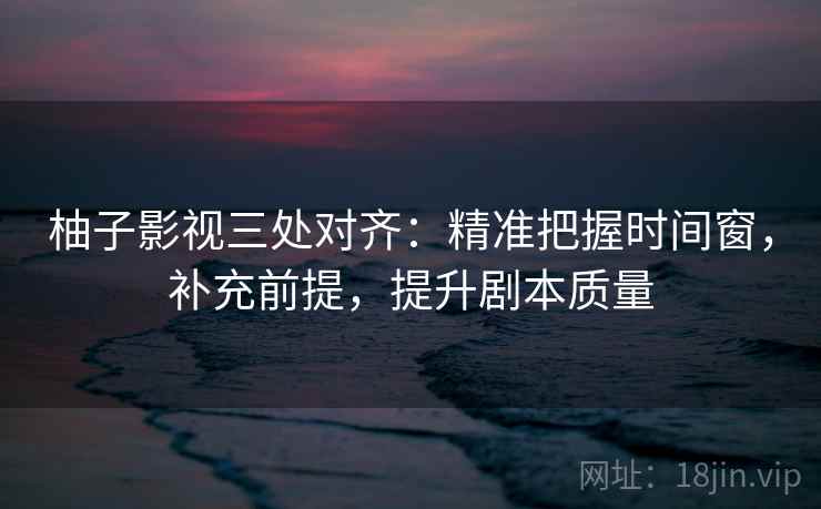 柚子影视三处对齐：精准把握时间窗，补充前提，提升剧本质量