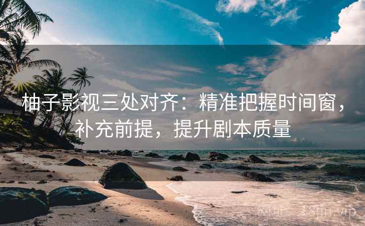 柚子影视三处对齐：精准把握时间窗，补充前提，提升剧本质量