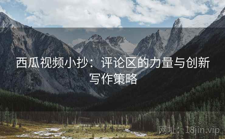 西瓜视频小抄：评论区的力量与创新写作策略