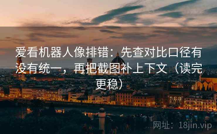 爱看机器人像排错：先查对比口径有没有统一，再把截图补上下文（读完更稳）