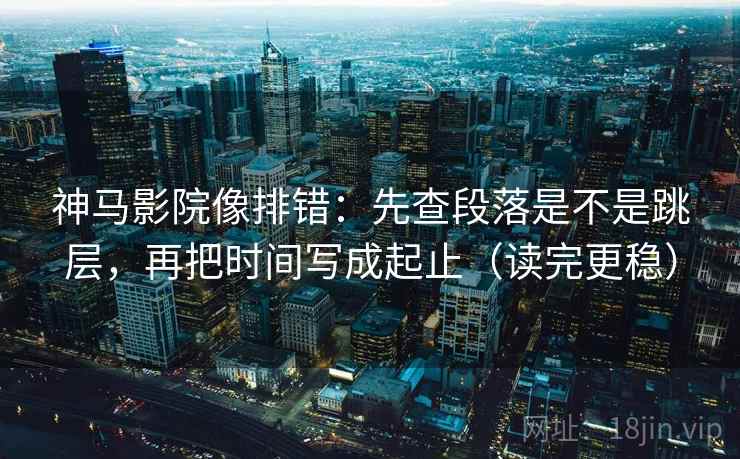 神马影院像排错：先查段落是不是跳层，再把时间写成起止（读完更稳）
