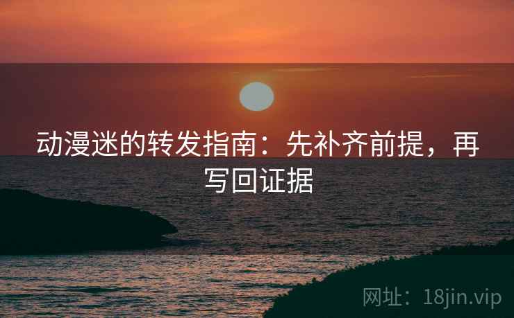 动漫迷的转发指南：先补齐前提，再写回证据