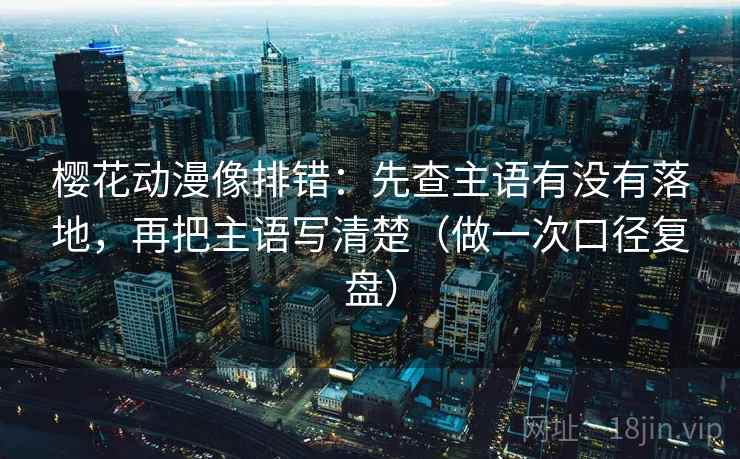樱花动漫像排错：先查主语有没有落地，再把主语写清楚（做一次口径复盘）