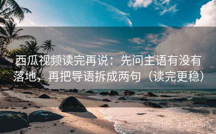 西瓜视频读完再说：先问主语有没有落地，再把导语拆成两句（读完更稳）