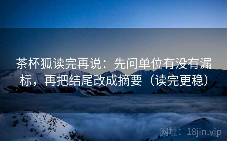 茶杯狐读完再说：先问单位有没有漏标，再把结尾改成摘要（读完更稳）