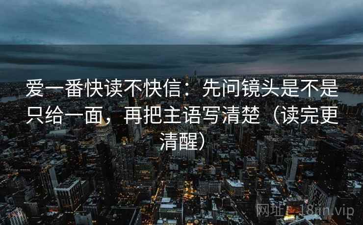爱一番快读不快信：先问镜头是不是只给一面，再把主语写清楚（读完更清醒）