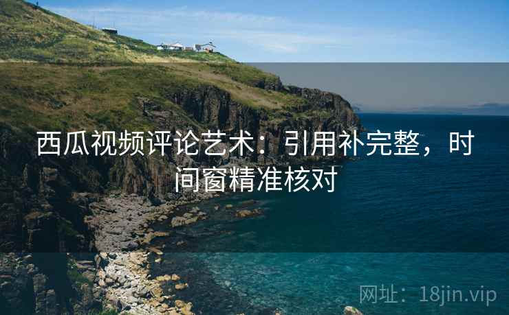 西瓜视频评论艺术：引用补完整，时间窗精准核对