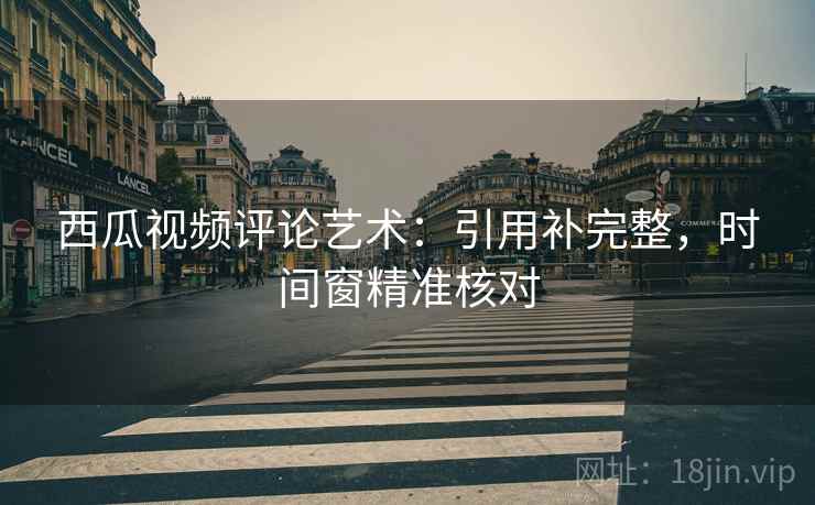 西瓜视频评论艺术：引用补完整，时间窗精准核对