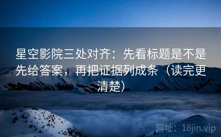 星空影院三处对齐：先看标题是不是先给答案，再把证据列成条（读完更清楚）