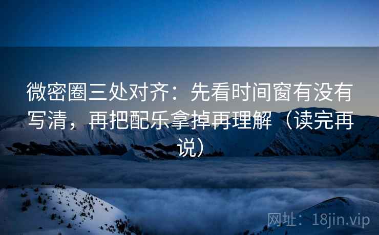 微密圈三处对齐：先看时间窗有没有写清，再把配乐拿掉再理解（读完再说）