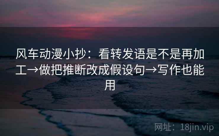 风车动漫小抄：看转发语是不是再加工→做把推断改成假设句→写作也能用