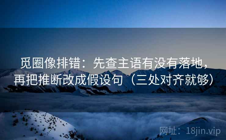 觅圈像排错：先查主语有没有落地，再把推断改成假设句（三处对齐就够）
