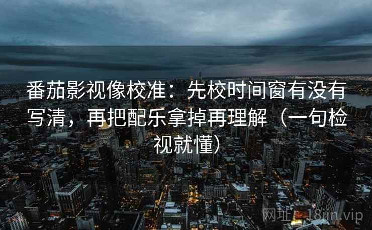 番茄影视像校准：先校时间窗有没有写清，再把配乐拿掉再理解（一句检视就懂）