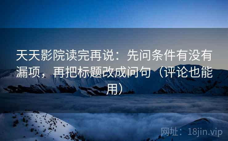天天影院读完再说:先问条件有没有漏项,再把标题改成问句(评论也能用) 天天影院读完再说:先问条件有没有漏项,再把标题改成问句(评论也能用)