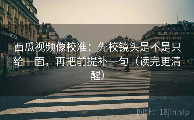 西瓜视频像校准：先校镜头是不是只给一面，再把前提补一句（读完更清醒）