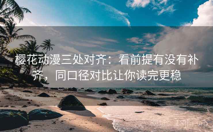 樱花动漫三处对齐：看前提有没有补齐，同口径对比让你读完更稳