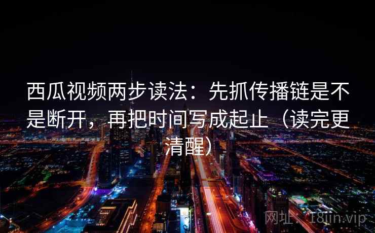 西瓜视频两步读法：先抓传播链是不是断开，再把时间写成起止（读完更清醒）