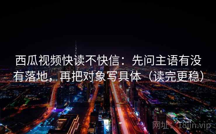 西瓜视频快读不快信:先问主语有没有落地,再把对象写具体(读完更稳) 西瓜视频快读不快信:先问主语有没有落地,再把对象写具体(读完更稳)