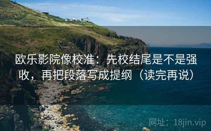 欧乐影院像校准：先校结尾是不是强收，再把段落写成提纲（读完再说）